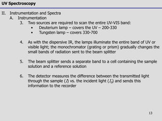 13
UV Spectroscopy
II. Instrumentation and Spectra
A. Instrumentation
3. Two sources are required to scan the entire UV-VIS band:
• Deuterium lamp – covers the UV – 200-330
• Tungsten lamp – covers 330-700
4. As with the dispersive IR, the lamps illuminate the entire band of UV or
visible light; the monochromator (grating or prism) gradually changes the
small bands of radiation sent to the beam splitter
5. The beam splitter sends a separate band to a cell containing the sample
solution and a reference solution
6. The detector measures the difference between the transmitted light
through the sample (I) vs. the incident light (I0) and sends this
information to the recorder
 