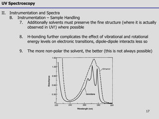 17
UV Spectroscopy
II. Instrumentation and Spectra
B. Instrumentation – Sample Handling
7. Additionally solvents must preserve the fine structure (where it is actually
observed in UV!) where possible
8. H-bonding further complicates the effect of vibrational and rotational
energy levels on electronic transitions, dipole-dipole interacts less so
9. The more non-polar the solvent, the better (this is not always possible)
 