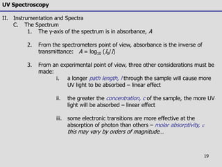 19
UV Spectroscopy
II. Instrumentation and Spectra
C. The Spectrum
1. The y-axis of the spectrum is in absorbance, A
2. From the spectrometers point of view, absorbance is the inverse of
transmittance: A = log10 (I0/I)
3. From an experimental point of view, three other considerations must be
made:
i. a longer path length, l through the sample will cause more
UV light to be absorbed – linear effect
ii. the greater the concentration, c of the sample, the more UV
light will be absorbed – linear effect
iii. some electronic transitions are more effective at the
absorption of photon than others – molar absorptivity, e
this may vary by orders of magnitude…
 