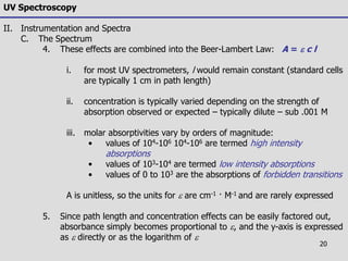20
UV Spectroscopy
II. Instrumentation and Spectra
C. The Spectrum
4. These effects are combined into the Beer-Lambert Law: A = e c l
i. for most UV spectrometers, l would remain constant (standard cells
are typically 1 cm in path length)
ii. concentration is typically varied depending on the strength of
absorption observed or expected – typically dilute – sub .001 M
iii. molar absorptivities vary by orders of magnitude:
• values of 104-106 104-106 are termed high intensity
absorptions
• values of 103-104 are termed low intensity absorptions
• values of 0 to 103 are the absorptions of forbidden transitions
A is unitless, so the units for e are cm-1 · M-1 and are rarely expressed
5. Since path length and concentration effects can be easily factored out,
absorbance simply becomes proportional to e, and the y-axis is expressed
as e directly or as the logarithm of e
 