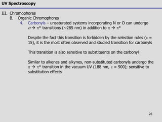 26
UV Spectroscopy
III. Chromophores
B. Organic Chromophores
4. Carbonyls – unsaturated systems incorporating N or O can undergo
n  * transitions (~285 nm) in addition to   *
Despite the fact this transition is forbidden by the selection rules (e =
15), it is the most often observed and studied transition for carbonyls
This transition is also sensitive to substituents on the carbonyl
Similar to alkenes and alkynes, non-substituted carbonyls undergo the
  * transition in the vacuum UV (188 nm, e = 900); sensitive to
substitution effects
 