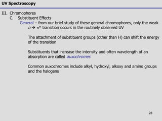 28
UV Spectroscopy
III. Chromophores
C. Substituent Effects
General – from our brief study of these general chromophores, only the weak
n  * transition occurs in the routinely observed UV
The attachment of substituent groups (other than H) can shift the energy
of the transition
Substituents that increase the intensity and often wavelength of an
absorption are called auxochromes
Common auxochromes include alkyl, hydroxyl, alkoxy and amino groups
and the halogens
 