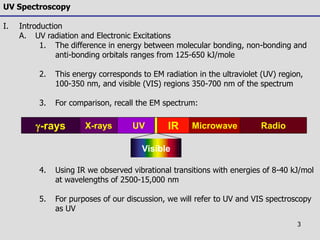 3
UV Spectroscopy
I. Introduction
A. UV radiation and Electronic Excitations
1. The difference in energy between molecular bonding, non-bonding and
anti-bonding orbitals ranges from 125-650 kJ/mole
2. This energy corresponds to EM radiation in the ultraviolet (UV) region,
100-350 nm, and visible (VIS) regions 350-700 nm of the spectrum
3. For comparison, recall the EM spectrum:
4. Using IR we observed vibrational transitions with energies of 8-40 kJ/mol
at wavelengths of 2500-15,000 nm
5. For purposes of our discussion, we will refer to UV and VIS spectroscopy
as UV
UVX-rays IRg-rays RadioMicrowave
Visible
 