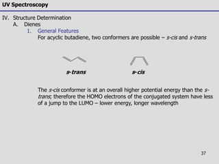 37
UV Spectroscopy
IV. Structure Determination
A. Dienes
1. General Features
For acyclic butadiene, two conformers are possible – s-cis and s-trans
The s-cis conformer is at an overall higher potential energy than the s-
trans; therefore the HOMO electrons of the conjugated system have less
of a jump to the LUMO – lower energy, longer wavelength
s-trans s-cis
 