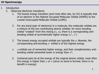 5
UV Spectroscopy
I. Introduction
C. Observed electronic transitions
1. The lowest energy transition (and most often obs. by UV) is typically that
of an electron in the Highest Occupied Molecular Orbital (HOMO) to the
Lowest Unoccupied Molecular Orbital (LUMO)
2. For any bond (pair of electrons) in a molecule, the molecular orbitals are
a mixture of the two contributing atomic orbitals; for every bonding
orbital “created” from this mixing (s, ), there is a corresponding anti-
bonding orbital of symmetrically higher energy (s*, *)
3. The lowest energy occupied orbitals are typically the s; likewise, the
corresponding anti-bonding s orbital is of the highest energy
4. -orbitals are of somewhat higher energy, and their complementary anti-
bonding orbital somewhat lower in energy than s*.
5. Unshared pairs lie at the energy of the original atomic orbital, most often
this energy is higher than  or s (since no bond is formed, there is no
benefit in energy)
 