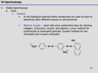 78
NNO3S
SO3
N N
HO
UV Spectroscopy
V. Visible Spectroscopy
A. Color
1. General
• In the biological sciences these compounds are used as dyes to
selectively stain different tissues or cell structures
• Biebrich Scarlet - Used with picric acid/aniline blue for staining
collagen, recticulum, muscle, and plasma. Luna's method for
erythrocytes & eosinophil granules. Guard's method for sex
chromatin and nuclear chromatin.
 
