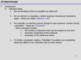 9
UV Spectroscopy
I. Introduction
D. Selection Rules
1. Not all transitions that are possible are observed
2. For an electron to transition, certain quantum mechanical constraints
apply – these are called “selection rules”
3. For example, an electron cannot change its spin quantum number during
a transition – these are “forbidden”
Other examples include:
• the number of electrons that can be excited at one time
• symmetry properties of the molecule
• symmetry of the electronic states
4. To further complicate matters, “forbidden” transitions are sometimes
observed (albeit at low intensity) due to other factors
 