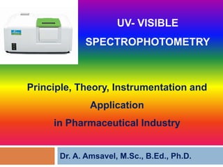 Principle, Theory, Instrumentation and
UV- VISIBLE
SPECTROPHOTOMETRY
Principle, Theory, Instrumentation and
Application
in Pharmaceutical Industry
Dr. A. Amsavel, M.Sc., B.Ed., Ph.D.
 