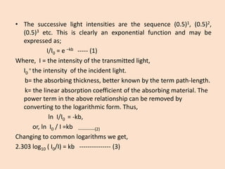 •Thesuccessivelightintensitiesarethesequence(0.5)1,(0.5)2, (0.5)3etc.Thisisclearlyanexponentialfunctionandmaybeexpressedas; 
I/I0=e–kb-----(1) 
Where, I = the intensity of the transmitted light, 
I0= the intensity of the incident light. 
b= the absorbing thickness, better known by the term path-length. 
k= the linear absorption coefficient of the absorbing material. The power term in the above relationship can be removed by converting to the logarithmic form. Thus, 
ln I/I0 = -kb, 
or, ln I0/ I =kb------------(2) 
Changing to common logarithms we get, 
2.303 log10( I0/I) = kb ---------------(3)  