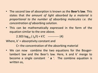 •ThesecondlawofabsorptionisknownastheBeer’slaw.Thisstatesthattheamountoflightabsorbedbyamaterialisproportionaltothenumberofabsorbingmoleculesi.e.theconcentrationofabsorbingsolution. 
•Thiscanbemathematicallyexpressedintheformoftheequationsimilartotheoneabove. 
2.303log10(I0/I)=k’C-----------(4) 
Where,k’=absorptivityconstantand 
C=theconcentrationoftheabsorbingmaterial 
•WecannowcombinethetwoequationsfortheBouger- lambertlawandtheBeer’slaw.Here,kandk’mergetobecomeasingleconstant‘a‘.Thecombineequationiswrittenas,  