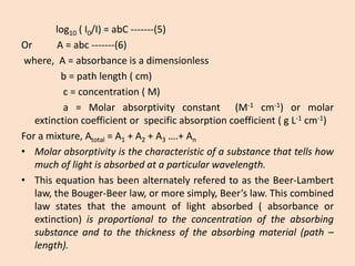 log10(I0/I)=abC-------(5) 
OrA=abc-------(6) 
where,A=absorbanceisadimensionless 
b=pathlength(cm) 
c=concentration(M) 
a=Molarabsorptivityconstant(M-1cm-1)ormolarextinctioncoefficientorspecificabsorptioncoefficient(gL-1cm-1) 
Foramixture,Atotal=A1+A2+A3….+An 
•Molarabsorptivityisthecharacteristicofasubstancethattellshowmuchoflightisabsorbedataparticularwavelength. 
•ThisequationhasbeenalternatelyreferedtoastheBeer-Lambertlaw,theBouger-Beerlaw,ormoresimply,Beer’slaw.Thiscombinedlawstatesthattheamountoflightabsorbed(absorbanceorextinction)isproportionaltotheconcentrationoftheabsorbingsubstanceandtothethicknessoftheabsorbingmaterial(path– length).  