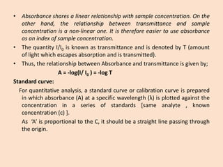 •Absorbancesharesalinearrelationshipwithsampleconcentration.Ontheotherhand,therelationshipbetweentransmittanceandsampleconcentrationisanon-linearone.Itisthereforeeasiertouseabsorbanceasanindexofsampleconcentration. 
•ThequantityI/I0isknownastransmittanceandisdenotedbyT(amountoflightwhichescapesabsorptionandistransmitted). 
•Thus,therelationshipbetweenAbsorbanceandtransmittanceisgivenby; 
A=-log(I/I0)=-logT 
Standardcurve: 
Forquantitativeanalysis,astandardcurveorcalibrationcurveispreparedinwhichabsorbance(A)ataspecificwavelength(λ)isplottedagainsttheconcentrationinaseriesofstandards[sameanalyte,knownconcentration(c)]. 
As‘A’isproportionaltotheC,itshouldbeastraightlinepassingthroughtheorigin.  