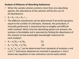 Analysis of Mixtures of Absorbing Substances 
•When the sample solution contains more than one absorbing species, the absorbance of the solution will be the sum of allabsorbances: 
•At= A1+ A2+ A3+ …. 
•The different constituents can be determined if we build equations equal to the number of unknowns. However, this procedure, if manually performed, is impractical due to lengthy and difficult math involved. When only two absorbing species are present, the solution is formidable and is executed by finding the absorbance of the solution at twowavelength(wavelength maximum for eachanalyte): 
•Al’=ex’bcx+ey’bcy(1) 
•Al”=ex”bcx+ey”bcy(2) 
•ex’,ex”,ey’,ey” can be determined from standards ofanalytesx and y atl’,l” and values obtained are inserted in equations 1 and 2 where two equations in two unknowns can be easily solved.  