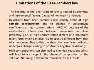 Limitations of the Beer-Lambert law 
ThelinearityoftheBeer-Lambertlawislimitedbychemicalandinstrumentalfactors.Causesofnonlinearityinclude: 
•DeviationsfromBeer-lambertslawusuallyoccurathighsampleconcentrationduetochangeinabsorptivitycoefficientsathighconcentrations(>0.01M)becauseoftheelectrostaticinteractionsbetweenmoleculesincloseproximity.(i.e.athighconcentrationdimersofamoleculesmightformwhichcangiverisetospectradifferentfromthatofamonomers.Duetothistheabsorptioncoefficientwillalsoundergoachangeleadingtopositiveornegativedeviation.) 
Highconcentrationscanalsoleadtochemicalreactionswhichwillleadtoachangeinthechemicalcompositionofthesolution.Naturally,adeviationfromlinearitywillresult.  