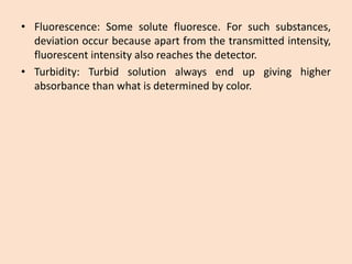 •Fluorescence:Somesolutefluoresce.Forsuchsubstances, deviationoccurbecauseapartfromthetransmittedintensity, fluorescentintensityalsoreachesthedetector. 
•Turbidity:Turbidsolutionalwaysendupgivinghigherabsorbancethanwhatisdeterminedbycolor.  