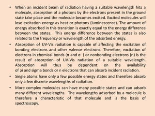 •Whenanincidentbeamofradiationhavingasuitablewavelengthhitsamolecule,absorptionofaphotonsbytheelectronspresentinthegroundstatetakeplaceandthemoleculebecomesexcited.Excitedmoleculeswillloseexcitationenergyasheatorphotons(luminescence).Theamountofenergyabsorbedinthistransitionisexactlyequaltotheenergydifferencebetweenthestates.Thisenergydifferencebetweenthestatesisalsorelatedtothefrequencyorwavelengthoftheadsorbedenergy. 
•AbsorptionofUV-Visradiationiscapableofaffectingtheexcitationofbondingelectronsandothervalenceelectrons.Therefore,excitationofelectronsinchemicalbonds(πandσ)ornonbondingelectrons(n)istheresultofabsorptionofUV-Visradiationofasuitablewavelength. Absorptionwillthusbedependentontheavailabilityofpiandsigmabondsornelectronsthatcanabsorbincidentradiation. 
•Singleatomshaveonlyafewpossibleenergystatesandthereforeabsorbonlyafewdiscretewavelengthsofradiation. 
•Morecomplexmoleculescanhavemanypossiblestatesandcanadsorbmanydifferentwavelengths.Thewavelengthsadsorbedbyamoleculeisthereforeacharacteristicofthatmoleculeandisthebasisofspectroscopy.  
