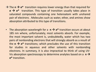 Thenσ*transitionrequireslowerenergythanthatrequiredforσσ*transition.Thistypeoftransitionusuallytakesplaceinsaturatedcompoundscontainingoneheteroatomwithunsharedpairofelectrons.Moleculessuchaswater,ether,andaminesshowabsorptionattributedtothistypeoftransitions. 
•Theabsorptionwavelengthforanσ*transitionoccursatabout185nmwhere,unfortunately,mostsolventsabsorb.Forexample, themostimportantsolventis,undoubtedly,waterwhichhastwopairsofnonbondingelectronsthatwillstronglyabsorbasaresultofthenσ*transitions;whichprecludestheuseofthistransitionforstudiesinaqueousandothersolventswithnonbondingelectrons.Insummary,itisalsoimpracticaltothinkofusingUV- Visabsorptionspectroscopytodetermineanalytesbasedonan σ*transition.  