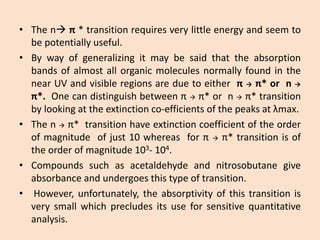 •Thenπ*transitionrequiresverylittleenergyandseemtobepotentiallyuseful. 
•BywayofgeneralizingitmaybesaidthattheabsorptionbandsofalmostallorganicmoleculesnormallyfoundinthenearUVandvisibleregionsareduetoeitherππ*orn π*.Onecandistinguishbetweenππ*ornπ*transitionbylookingattheextinctionco-efficientsofthepeaksatλmax. 
•Thenπ*transitionhaveextinctioncoefficientoftheorderofmagnitudeofjust10whereasforππ*transitionisoftheorderofmagnitude103-104. 
•Compoundssuchasacetaldehydeandnitrosobutanegiveabsorbanceandundergoesthistypeoftransition. 
•However,unfortunately,theabsorptivityofthistransitionisverysmallwhichprecludesitsuseforsensitivequantitativeanalysis.  