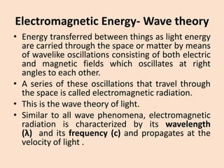 Electromagnetic Energy-Wave theory 
•Energytransferredbetweenthingsaslightenergyarecarriedthroughthespaceormatterbymeansofwavelikeoscillationsconsistingofbothelectricandmagneticfieldswhichoscillatesatrightanglestoeachother. 
•Aseriesoftheseoscillationsthattravelthroughthespaceiscalledelectromagneticradiation. 
•Thisisthewavetheoryoflight. 
•Similartoallwavephenomena,electromagneticradiationischaracterizedbyitswavelength(λ)anditsfrequency(c)andpropagatesatthevelocityoflight.  