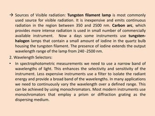 SourcesofVisibleradiation:Tungstenfilamentlampismostcommonlyusedsourceforvisibleradiation.Itisinexpensiveandemitscontinuousradiationintheregionbetween350and2500nm.Carbonarc,whichprovidesmoreintenseradiationisusedinsmallnumberofcommerciallyavailableinstrument.Nowadayssomeinstrumentsusetungsten- halogenlampsthatcontainasmallamountofiodineinthequartzbulbhousingthetungstenfilament.Thepresenceofiodineextendstheoutputwavelengthrangeofthelampfrom240-2500nm. 
2.WavelengthSelectors: 
•Inspectrophotometricmeasurementsweneedtouseanarrowbandofwavelengthsoflight.Thisenhancestheselectivityandsensitivityoftheinstrument.Lessexpensiveinstrumentsuseafiltertoisolatetheradiantenergyandprovideabroadbandofthewavelengths.Inmanyapplicationsweneedtocontinuouslyvarythewavelengthoveradefinedrange.Thiscanbeachievedbyusingmonochromators.Mostmoderninstrumentsusemonochromatorsthatemployaprismordiffractiongratingasthedispersingmedium.  