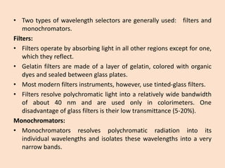 •Twotypesofwavelengthselectorsaregenerallyused:filtersandmonochromators. 
Filters: 
•Filtersoperatebyabsorbinglightinallotherregionsexceptforone, whichtheyreflect. 
•Gelatinfiltersaremadeofalayerofgelatin,coloredwithorganicdyesandsealedbetweenglassplates. 
•Mostmodernfiltersinstruments,however,usetinted-glassfilters. 
•Filtersresolvepolychromaticlightintoarelativelywidebandwidthofabout40nmandareusedonlyincolorimeters.Onedisadvantageofglassfiltersistheirlowtransmittance(5-20%). 
Monochromators: 
•Monochromatorsresolvespolychromaticradiationintoitsindividualwavelengthsandisolatesthesewavelengthsintoaverynarrowbands.  