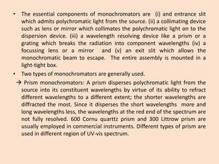 •Theessentialcomponentsofmonochromatorsare(i)andentranceslitwhichadmitspolychromaticlightfromthesource.(ii)acollimatingdevicesuchaslensormirrorwhichcollimatesthepolychromaticlightontothedispersiondevice.(iii)awavelengthresolvingdevicelikeaprismoragratingwhichbreakstheradiationintocomponentwavelengths(iv)afocussinglensoramirrorand(v)anexitslitwhichallowsthemonochromaticbeamtoescape.Theentireassemblyismountedinalight-tightbox. 
•Twotypesofmonochromatorsaregenerallyused. 
Prismmonochromators:Aprismdispersespolychromaticlightfromthesourceintoitsconstituentwavelengthsbyvirtueofitsabilitytorefractdifferentwavelengthstoadifferentextent;theshorterwavelengthsarediffractedthemost.Sinceitdispersestheshortwavelengthsmoreandlongwavelengthsless,thewavelengthsattheredendofthespectrumarenotfullyresolved.600Cornuquarttzprismand300Littrowprismareusuallyemployedincommercialinstruments.DifferenttypesofprismareusedindifferentregionofUV-visspectrum.  