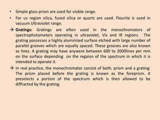 •Simpleglassprismareusedforvisiblerange. 
•Foruvregionsilica,fusedsilicaorquartzareused.FlouriteisusedinvacuumUltravioletrange. 
Gratings:Gratingsareoftenusedinthemonochromatorsofspectrophotometersoperatinginultraviolet,VisandIRregions.Thegratingpossessesahighlyaluminizedsurfaceetchedwithlargenumberofparallelgrooveswhichareequallyspaced.Thesegroovesarealsoknownaslines.Agratingmayhaveanywerebetween600to2000linespermmonthesurfacedependingontheregaionofthespectruminwhichitisintendedtooperateit. 
Inrealpractice,themonochromatorconsistofboth,prismandagrating. Theprismplacedbeforethegratingisknownastheforeprism.Itpreselectsaportionofthespectrumwhichisthenallowedtobediffractedbythegrating.  