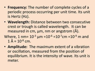 •Frequency: The number of complete cycles of a periodic process occurring per unit time. Its unit is Hertz (Hz). 
•Wavelength: Distance between two consecutive crest or trough is called wavelength. It can be measured in cm, μm, nm or angstrom (Å). 
Where, 1 nm= 10-3μm =10-6=10-7cm =10-9m and 1 Å = 10-8cm. 
•Amplitude: The maximum extent of a vibration or oscillation, measured from the position of equilibrium. It is the intensity of wave. Its unit is meter.  