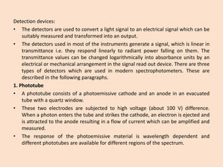 Detectiondevices: 
•Thedetectorsareusedtoconvertalightsignaltoanelectricalsignalwhichcanbesuitablymeasuredandtransformedintoanoutput. 
•Thedetectorsusedinmostoftheinstrumentsgenerateasignal,whichislinearintransmittancei.e.theyrespondlinearlytoradiantpowerfallingonthem.Thetransmittancevaluescanbechangedlogarithmicallyintoabsorbanceunitsbyanelectricalormechanicalarrangementinthesignalreadoutdevice.Therearethreetypesofdetectorswhichareusedinmodernspectrophotometers.Thesearedescribedinthefollowingparagraphs. 
1.Phototube 
•Aphototubeconsistsofaphotoemissivecathodeandananodeinanevacuatedtubewithaquartzwindow. 
•Thesetwoelectrodesaresubjectedtohighvoltage(about100V)difference. Whenaphotonentersthetubeandstrikesthecathode,anelectronisejectedandisattractedtotheanoderesultinginaflowofcurrentwhichcanbeamplifiedandmeasured. 
•Theresponseofthephotoemissivematerialiswavelengthdependentanddifferentphototubesareavailablefordifferentregionsofthespectrum.  
