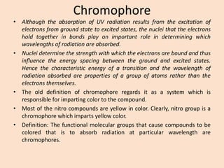 Chromophore 
•AlthoughtheabsorptionofUVradiationresultsfromtheexcitationofelectronsfromgroundstatetoexcitedstates,thenucleithattheelectronsholdtogetherinbondsplayanimportantroleindeterminingwhichwavelengthsofradiationareabsorbed. 
•Nucleideterminethestrengthwithwhichtheelectronsareboundandthusinfluencetheenergyspacingbetweenthegroundandexcitedstates. Hencethecharacteristicenergyofatransitionandthewavelengthofradiationabsorbedarepropertiesofagroupofatomsratherthantheelectronsthemselves. 
•Theolddefinitionofchromophoreregardsitasasystemwhichisresponsibleforimpartingcolortothecompound. 
•Mostofthenitrocompoundsareyellowincolor.Clearly,nitrogroupisachromophorewhichimpartsyellowcolor. 
•Definition:Thefunctionalmoleculargroupsthatcausecompoundstobecoloredthatistoabsorbradiationatparticularwavelengtharechromophores.  