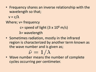 •Frequency shares an inverse relationship with the wavelength so that; 
v = c/λ 
Where; v= frequency 
c= speed of light (3 x 108m/s) 
λ= wavelength 
•Sometimes radiation, mostly in the infrared region is characterized by another term known as the wave number and is given as; 
•Wave number means the number of complete cycles occurring per centimeter.  