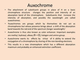 Auxochrome 
•TheattachmentofsubstituentgroupsinplaceofHonabasicchromophorestructurechangesthepositionandintensityofanabsorptionbandofthechromophore.Substituentsthatincreasetheintensityofabsorption,andpossiblythewavelength,arecalledauxochromes. 
•‘Auxochromesaregroupswhichbythemselvesdonotactaschromophoresbutwhosepresencebringsaboutashiftoftheabsorptionbandtowardstheredendofthespectrum(longerwavelength).’ 
•Auxochromeisthusalsoknownascolorenhancer.Importantexamplesaremethyl,hydroxyl,alkoxy(R—O),halogenandaminogroup. 
•Auxochromeexertsitseffectsbyvirtueofitabilitytoextendtheconjugationofachromophorebysharingofthenon-bondingelectrons. 
•Thisresultsinanewchromophorewhichhasadifferentabsorptionmaximumandprobablyanenhancedextinctioncoefficient.  