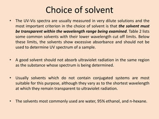 Choice of solvent 
•TheUV-Visspectraareusuallymeasuredinverydilutesolutionsandthemostimportantcriterioninthechoiceofsolventisthatthesolventmustbetransparentwithinthewavelengthrangebeingexamined.Table2listssomecommonsolventswiththeirlowerwavelengthcutofflimits.Belowtheselimits,thesolventsshowexcessiveabsorbanceandshouldnotbeusedtodetermineUVspectrumofasample. 
•Agoodsolventshouldnotabsorbultravioletradiationinthesameregionasthesubstancewhosespectrumisbeingdetermined. 
•Usuallysolventswhichdonotcontainconjugatedsystemsaremostsuitableforthispurpose,althoughtheyvaryastotheshortestwavelengthatwhichtheyremaintransparenttoultravioletradiation. 
•Thesolventsmostcommonlyusedarewater,95%ethanol,andn-hexane.  