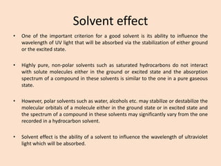 Solvent effect 
•OneoftheimportantcriterionforagoodsolventisitsabilitytoinfluencethewavelengthofUVlightthatwillbeabsorbedviathestabilizationofeithergroundortheexcitedstate. 
•Highlypure,non-polarsolventssuchassaturatedhydrocarbonsdonotinteractwithsolutemoleculeseitherinthegroundorexcitedstateandtheabsorptionspectrumofacompoundinthesesolventsissimilartotheoneinapuregaseousstate. 
•However,polarsolventssuchaswater,alcoholsetc.maystabilizeordestabilizethemolecularorbitalsofamoleculeeitherinthegroundstateorinexcitedstateandthespectrumofacompoundinthesesolventsmaysignificantlyvaryfromtheonerecordedinahydrocarbonsolvent. 
•Solventeffectistheabilityofasolventtoinfluencethewavelengthofultravioletlightwhichwillbeabsorbed.  