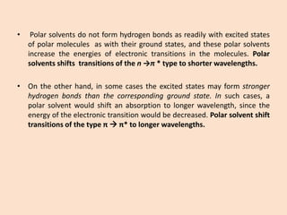 •Polarsolventsdonotformhydrogenbondsasreadilywithexcitedstatesofpolarmoleculesaswiththeirgroundstates,andthesepolarsolventsincreasetheenergiesofelectronictransitionsinthemolecules.Polarsolventsshiftstransitionsofthen→π*typetoshorterwavelengths. 
•Ontheotherhand,insomecasestheexcitedstatesmayformstrongerhydrogenbondsthanthecorrespondinggroundstate.Insuchcases,apolarsolventwouldshiftanabsorptiontolongerwavelength,sincetheenergyoftheelectronictransitionwouldbedecreased.Polarsolventshifttransitionsofthetypeππ*tolongerwavelengths.  