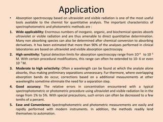 Application 
•Absorptionspectroscopybasedonultravioletandvisibleradiationisoneofthemostusefultoolsavailabletothechemistforquantitativeanalysis.Theimportantcharacteristicsofspectrophotometricandphotometricmethodsare: 
1.Wideapplicability:Enormousnumbersofinorganic.organic,andbiochemicalspeciesabsorbultravioletorvisibleradiationandarethusamenabletodirectquantitativedetermination. Manynonabsorbingspeciescanalsobedeterminedafterchemicalconversiontoabsorbingderivatives.Ithasbeenestimatedthatmorethan90%oftheanalysesperformedinclinicallaboratoriesarebasedonultravioletandvisibleabsorptionspectroscopy. 
2.Highsensitivity:Typicaldetectionlimitsforabsorptionspectroscopyrangefrom1O-4to10-5M.Withcertainproceduralmodifications,thisrangecanoftenheextendedto10-6oreven10-7M. 
3.Moderatetohighse!ectivity:Oftenawavelengthcanbefoundatwhichtheanalytealoneabsorbs,thusmakingpreliminaryseparationsunnecessary.Fur-thermore,whereoverlappingabsorptionbandsdooccur,correctionsbasedonaadditionalmeasurementsatotherwavelengthssometimeeliminatetheneedforaseparationstep. 
4.Goodaccuracy:Therelativeerrorsinconcentrationencounteredwithatypicalspectrophotometricorphotometricprocedureusingultravioletandvisibleradiationlieintherangefrom1%to5%.Withspecialprecautions,sucherrorscanoftenbedecreasedtoafewtenthsofapercent. 
5.EaseandConvenience:Spectrophotometricandphotometricmeasurementsareeasilyandrapidlyperformedwithmoderninstruments.Inaddition,themethodsreadilylendthemselvestoautomation.  