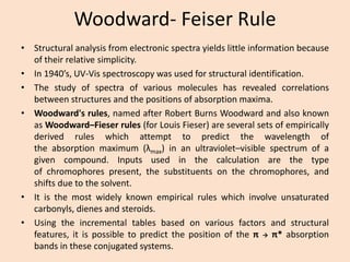 Woodward-Feiser Rule 
•Structuralanalysisfromelectronicspectrayieldslittleinformationbecauseoftheirrelativesimplicity. 
•In1940’s,UV-Visspectroscopywasusedforstructuralidentification. 
•Thestudyofspectraofvariousmoleculeshasrevealedcorrelationsbetweenstructuresandthepositionsofabsorptionmaxima. 
•Woodward'srules,namedafterRobertBurnsWoodwardandalsoknownasWoodward–Fieserrules(forLouisFieser)areseveralsetsofempiricallyderivedruleswhichattempttopredictthewavelengthoftheabsorptionmaximum(λmax)inanultraviolet–visiblespectrumofagivencompound.Inputsusedinthecalculationarethetypeofchromophorespresent,thesubstituentsonthechromophores,andshiftsduetothesolvent. 
•Itisthemostwidelyknownempiricalruleswhichinvolveunsaturatedcarbonyls,dienesandsteroids. 
•Usingtheincrementaltablesbasedonvariousfactorsandstructuralfeatures,itispossibletopredictthepositionoftheππ*absorptionbandsintheseconjugatedsystems.  