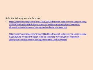 Referthefollowingwebsiteformore: 
•http://pharmaxchange.info/press/2012/08/ultraviolet-visible-uv-vis-spectroscopy- %E2%80%93-woodward-fieser-rules-to-calculate-wavelength-of-maximum- absorption-lambda-max-of-conjugated-carbonyl-compounds/ 
•http://pharmaxchange.info/press/2012/08/ultraviolet-visible-uv-vis-spectroscopy- %E2%80%93-woodward-fieser-rules-to-calculate-wavelength-of-maximum- absorption-lambda-max-of-conjugated-dienes-and-polyenes/  