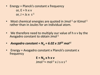 •Energy = Planck’s constant x frequency 
or, E = h x v 
or, J = Js x s-1 
•Most chemical energies are quoted in Jmol-1or KJmol-1rather than in Joules for an individual atom. 
•We therefore need to multiply our value of h x v by the Avogadro constant to obtain Jmol-1 
•Avogadro constant = NA= 6.02 x 1023mol-1 
•Energy = Avogadro constant x Planck’s constant x frequency 
E = NAx h x v 
Jmol-1= mol-1x J s x s-1  