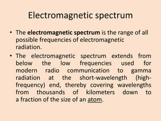Electromagnetic spectrum 
•Theelectromagnetic spectrumis therangeof all possible frequencies ofelectromagnetic radiation. 
•Theelectromagneticspectrumextendsfrombelowthelowfrequenciesusedformodernradiocommunicationtogammaradiationattheshort-wavelength(high- frequency)end,therebycoveringwavelengthsfromthousandsofkilometersdowntoafractionofthesizeofanatom.  