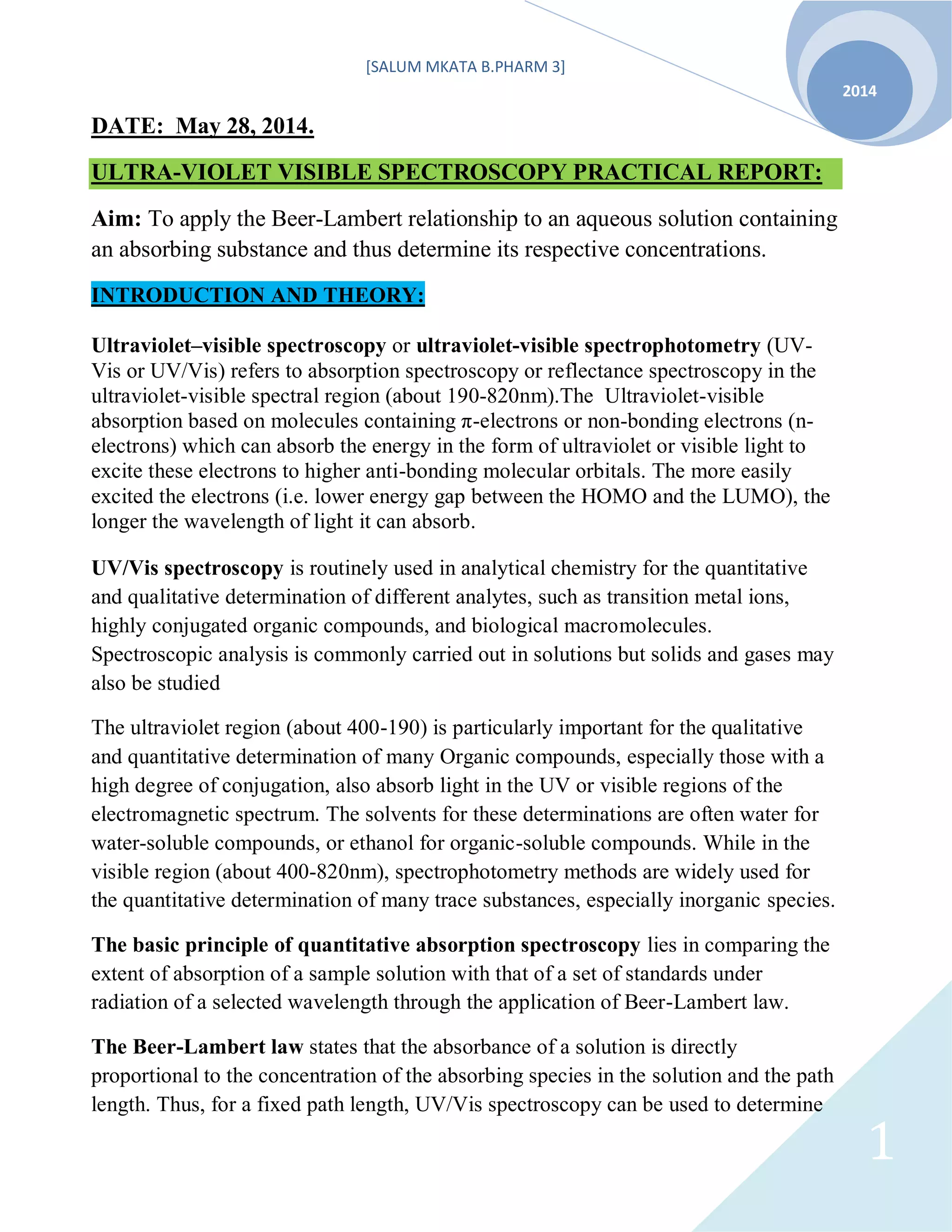 [SALUM MKATA B.PHARM 3]
2014
1
DATE: May 28, 2014.
ULTRA-VIOLET VISIBLE SPECTROSCOPY PRACTICAL REPORT:
Aim: To apply the Beer-Lambert relationship to an aqueous solution containing
an absorbing substance and thus determine its respective concentrations.
INTRODUCTION AND THEORY:
Ultraviolet–visible spectroscopy or ultraviolet-visible spectrophotometry (UV-
Vis or UV/Vis) refers to absorption spectroscopy or reflectance spectroscopy in the
ultraviolet-visible spectral region (about 190-820nm).The Ultraviolet-visible
absorption based on molecules containing π-electrons or non-bonding electrons (n-
electrons) which can absorb the energy in the form of ultraviolet or visible light to
excite these electrons to higher anti-bonding molecular orbitals. The more easily
excited the electrons (i.e. lower energy gap between the HOMO and the LUMO), the
longer the wavelength of light it can absorb.
UV/Vis spectroscopy is routinely used in analytical chemistry for the quantitative
and qualitative determination of different analytes, such as transition metal ions,
highly conjugated organic compounds, and biological macromolecules.
Spectroscopic analysis is commonly carried out in solutions but solids and gases may
also be studied
The ultraviolet region (about 400-190) is particularly important for the qualitative
and quantitative determination of many Organic compounds, especially those with a
high degree of conjugation, also absorb light in the UV or visible regions of the
electromagnetic spectrum. The solvents for these determinations are often water for
water-soluble compounds, or ethanol for organic-soluble compounds. While in the
visible region (about 400-820nm), spectrophotometry methods are widely used for
the quantitative determination of many trace substances, especially inorganic species.
The basic principle of quantitative absorption spectroscopy lies in comparing the
extent of absorption of a sample solution with that of a set of standards under
radiation of a selected wavelength through the application of Beer-Lambert law.
The Beer-Lambert law states that the absorbance of a solution is directly
proportional to the concentration of the absorbing species in the solution and the path
length. Thus, for a fixed path length, UV/Vis spectroscopy can be used to determine
 