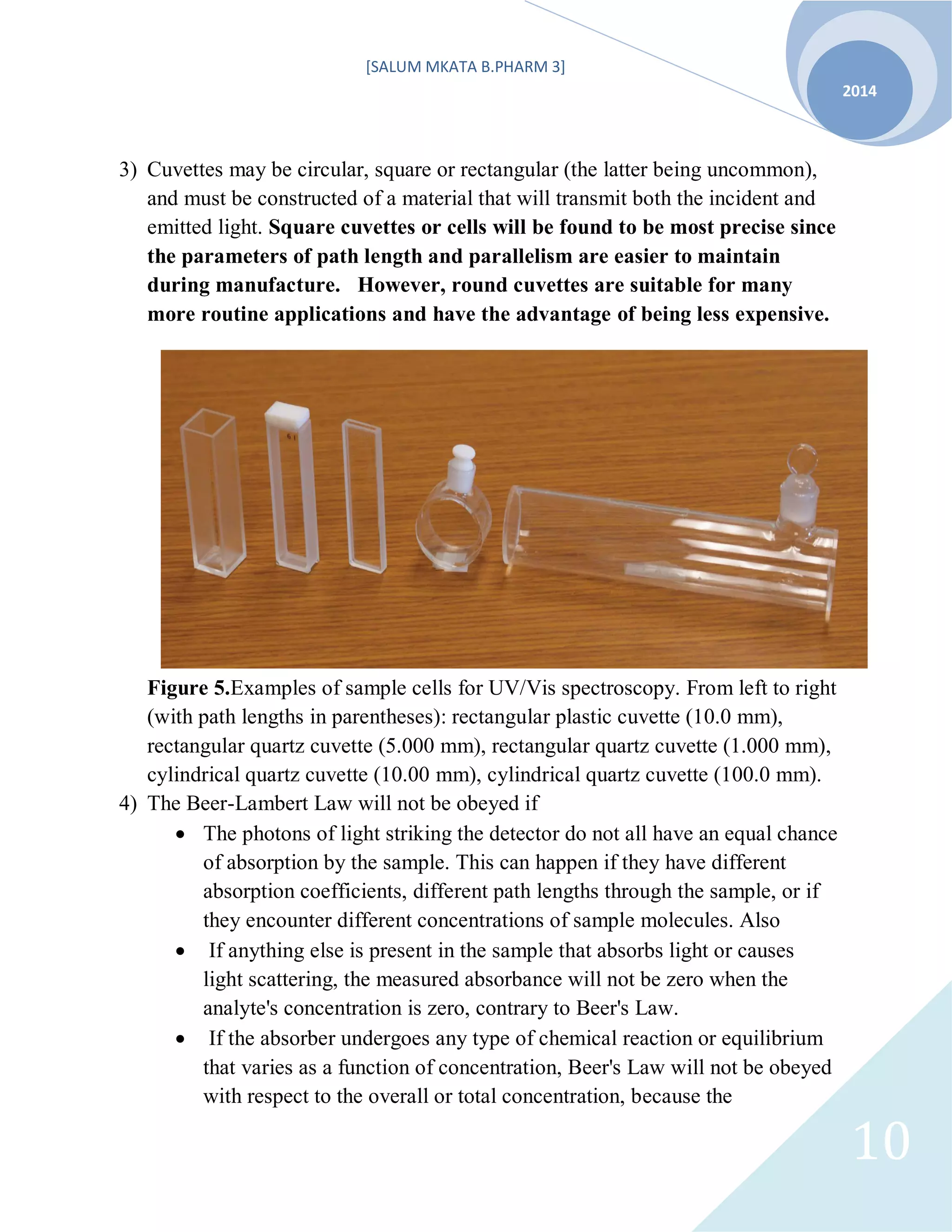 [SALUM MKATA B.PHARM 3]
2014
10
3) Cuvettes may be circular, square or rectangular (the latter being uncommon),
and must be constructed of a material that will transmit both the incident and
emitted light. Square cuvettes or cells will be found to be most precise since
the parameters of path length and parallelism are easier to maintain
during manufacture. However, round cuvettes are suitable for many
more routine applications and have the advantage of being less expensive.
Figure 5.Examples of sample cells for UV/Vis spectroscopy. From left to right
(with path lengths in parentheses): rectangular plastic cuvette (10.0 mm),
rectangular quartz cuvette (5.000 mm), rectangular quartz cuvette (1.000 mm),
cylindrical quartz cuvette (10.00 mm), cylindrical quartz cuvette (100.0 mm).
4) The Beer-Lambert Law will not be obeyed if
 The photons of light striking the detector do not all have an equal chance
of absorption by the sample. This can happen if they have different
absorption coefficients, different path lengths through the sample, or if
they encounter different concentrations of sample molecules. Also
 If anything else is present in the sample that absorbs light or causes
light scattering, the measured absorbance will not be zero when the
analyte's concentration is zero, contrary to Beer's Law.
 If the absorber undergoes any type of chemical reaction or equilibrium
that varies as a function of concentration, Beer's Law will not be obeyed
with respect to the overall or total concentration, because the
 