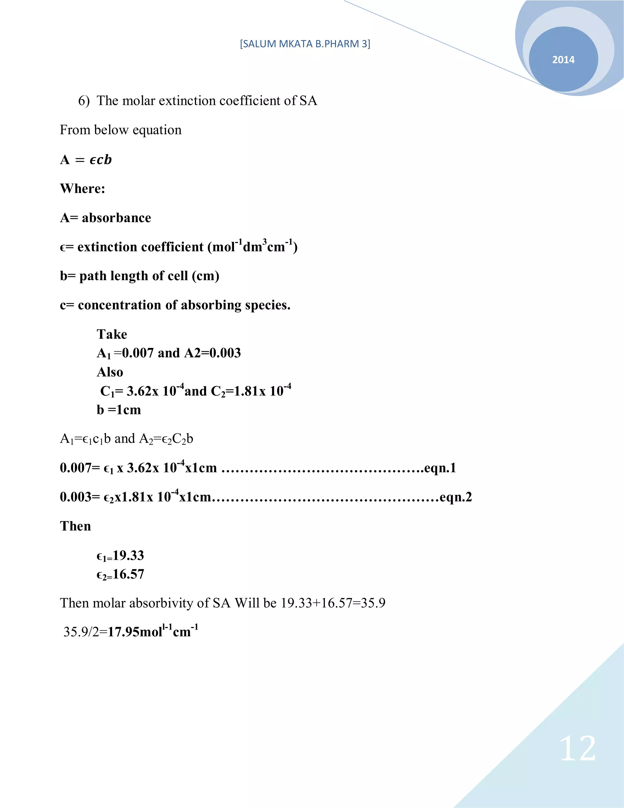 [SALUM MKATA B.PHARM 3]
2014
12
6) The molar extinction coefficient of SA
From below equation
A
Where:
A= absorbance
ϵ= extinction coefficient (mol-1
dm3
cm-1
)
b= path length of cell (cm)
c= concentration of absorbing species.
Take
A1 =0.007 and A2=0.003
Also
C1= 3.62x 10-4
and C2=1.81x 10-4
b =1cm
A1=ϵ1c1b and A2=ϵ2C2b
0.007= ϵ1 x 3.62x 10-4
x1cm …………………………………….eqn.1
0.003= ϵ2x1.81x 10-4
x1cm…………………………………………eqn.2
Then
ϵ1=19.33
ϵ2=16.57
Then molar absorbivity of SA Will be 19.33+16.57=35.9
35.9/2=17.95moll-1
cm-1
 