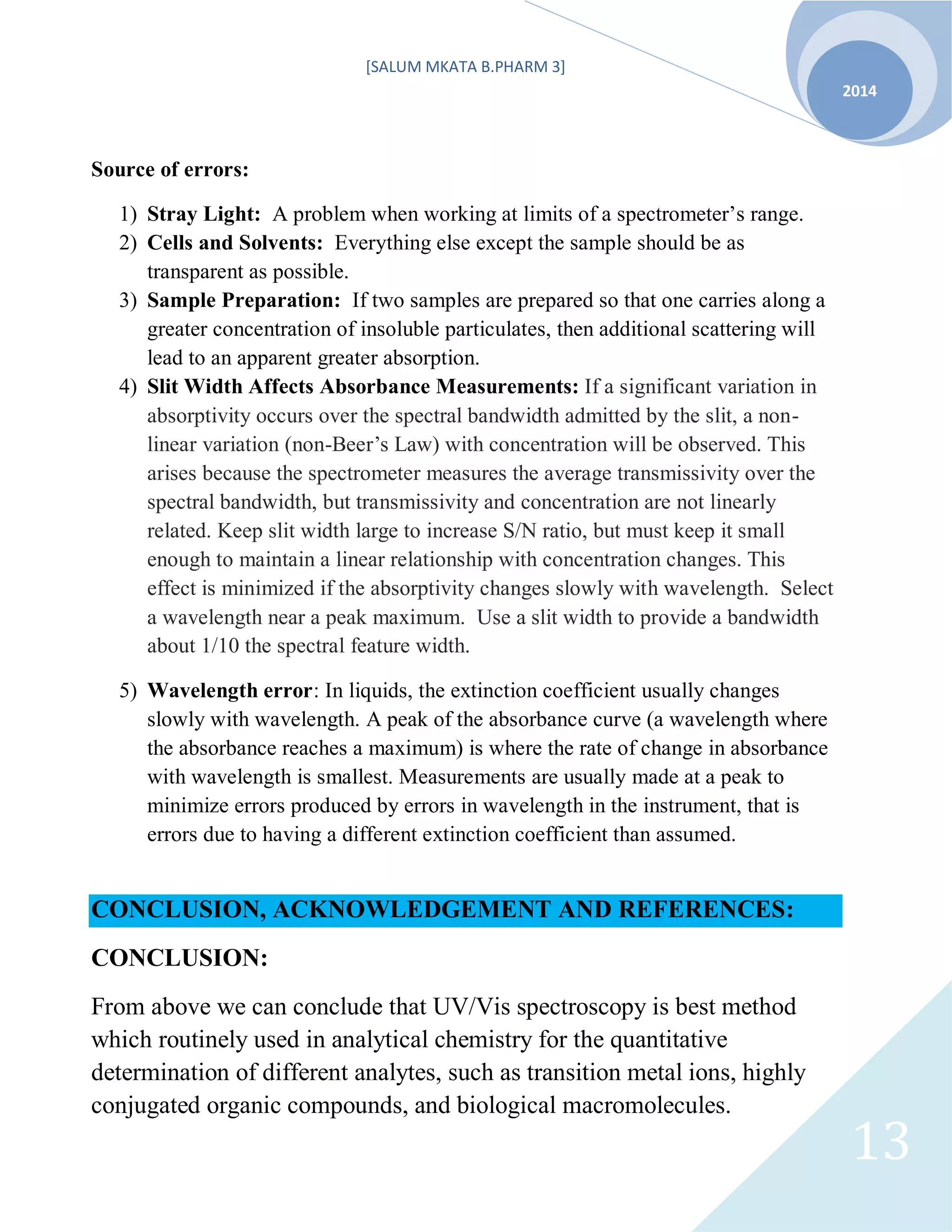 [SALUM MKATA B.PHARM 3]
2014
13
Source of errors:
1) Stray Light: A problem when working at limits of a spectrometer’s range.
2) Cells and Solvents: Everything else except the sample should be as
transparent as possible.
3) Sample Preparation: If two samples are prepared so that one carries along a
greater concentration of insoluble particulates, then additional scattering will
lead to an apparent greater absorption.
4) Slit Width Affects Absorbance Measurements: If a significant variation in
absorptivity occurs over the spectral bandwidth admitted by the slit, a non-
linear variation (non-Beer’s Law) with concentration will be observed. This
arises because the spectrometer measures the average transmissivity over the
spectral bandwidth, but transmissivity and concentration are not linearly
related. Keep slit width large to increase S/N ratio, but must keep it small
enough to maintain a linear relationship with concentration changes. This
effect is minimized if the absorptivity changes slowly with wavelength. Select
a wavelength near a peak maximum. Use a slit width to provide a bandwidth
about 1/10 the spectral feature width.
5) Wavelength error: In liquids, the extinction coefficient usually changes
slowly with wavelength. A peak of the absorbance curve (a wavelength where
the absorbance reaches a maximum) is where the rate of change in absorbance
with wavelength is smallest. Measurements are usually made at a peak to
minimize errors produced by errors in wavelength in the instrument, that is
errors due to having a different extinction coefficient than assumed.
CONCLUSION, ACKNOWLEDGEMENT AND REFERENCES:
CONCLUSION:
From above we can conclude that UV/Vis spectroscopy is best method
which routinely used in analytical chemistry for the quantitative
determination of different analytes, such as transition metal ions, highly
conjugated organic compounds, and biological macromolecules.
 