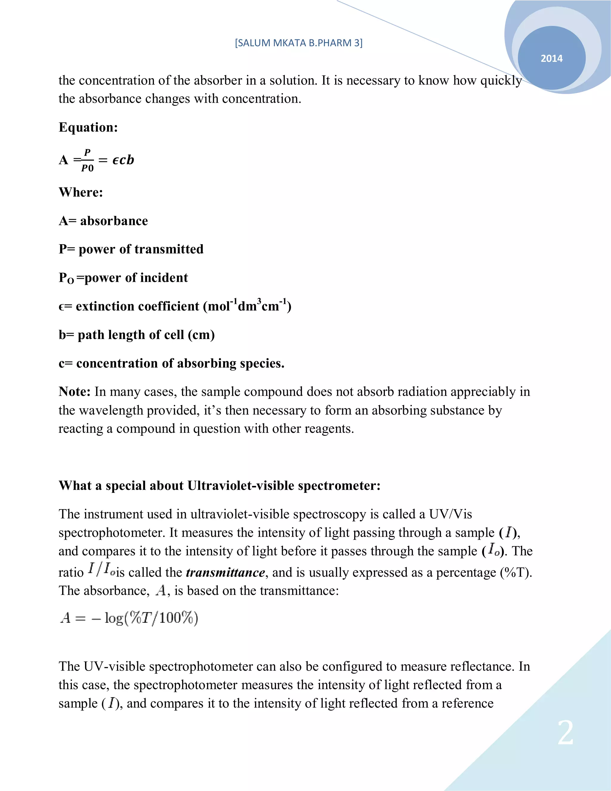 [SALUM MKATA B.PHARM 3]
2014
2
the concentration of the absorber in a solution. It is necessary to know how quickly
the absorbance changes with concentration.
Equation:
A =
Where:
A= absorbance
P= power of transmitted
PO =power of incident
ϵ= extinction coefficient (mol-1
dm3
cm-1
)
b= path length of cell (cm)
c= concentration of absorbing species.
Note: In many cases, the sample compound does not absorb radiation appreciably in
the wavelength provided, it’s then necessary to form an absorbing substance by
reacting a compound in question with other reagents.
What a special about Ultraviolet-visible spectrometer:
The instrument used in ultraviolet-visible spectroscopy is called a UV/Vis
spectrophotometer. It measures the intensity of light passing through a sample ( ),
and compares it to the intensity of light before it passes through the sample ( ). The
ratio is called the transmittance, and is usually expressed as a percentage (%T).
The absorbance, , is based on the transmittance:
The UV-visible spectrophotometer can also be configured to measure reflectance. In
this case, the spectrophotometer measures the intensity of light reflected from a
sample ( ), and compares it to the intensity of light reflected from a reference
 