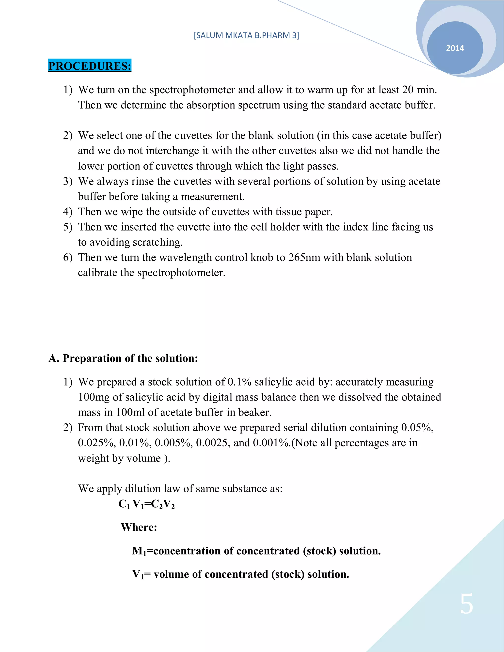 [SALUM MKATA B.PHARM 3]
2014
5
PROCEDURES:
1) We turn on the spectrophotometer and allow it to warm up for at least 20 min.
Then we determine the absorption spectrum using the standard acetate buffer.
2) We select one of the cuvettes for the blank solution (in this case acetate buffer)
and we do not interchange it with the other cuvettes also we did not handle the
lower portion of cuvettes through which the light passes.
3) We always rinse the cuvettes with several portions of solution by using acetate
buffer before taking a measurement.
4) Then we wipe the outside of cuvettes with tissue paper.
5) Then we inserted the cuvette into the cell holder with the index line facing us
to avoiding scratching.
6) Then we turn the wavelength control knob to 265nm with blank solution
calibrate the spectrophotometer.
A. Preparation of the solution:
1) We prepared a stock solution of 0.1% salicylic acid by: accurately measuring
100mg of salicylic acid by digital mass balance then we dissolved the obtained
mass in 100ml of acetate buffer in beaker.
2) From that stock solution above we prepared serial dilution containing 0.05%,
0.025%, 0.01%, 0.005%, 0.0025, and 0.001%.(Note all percentages are in
weight by volume ).
We apply dilution law of same substance as:
C1 V1=C2V2
Where:
M1=concentration of concentrated (stock) solution.
V1= volume of concentrated (stock) solution.
 