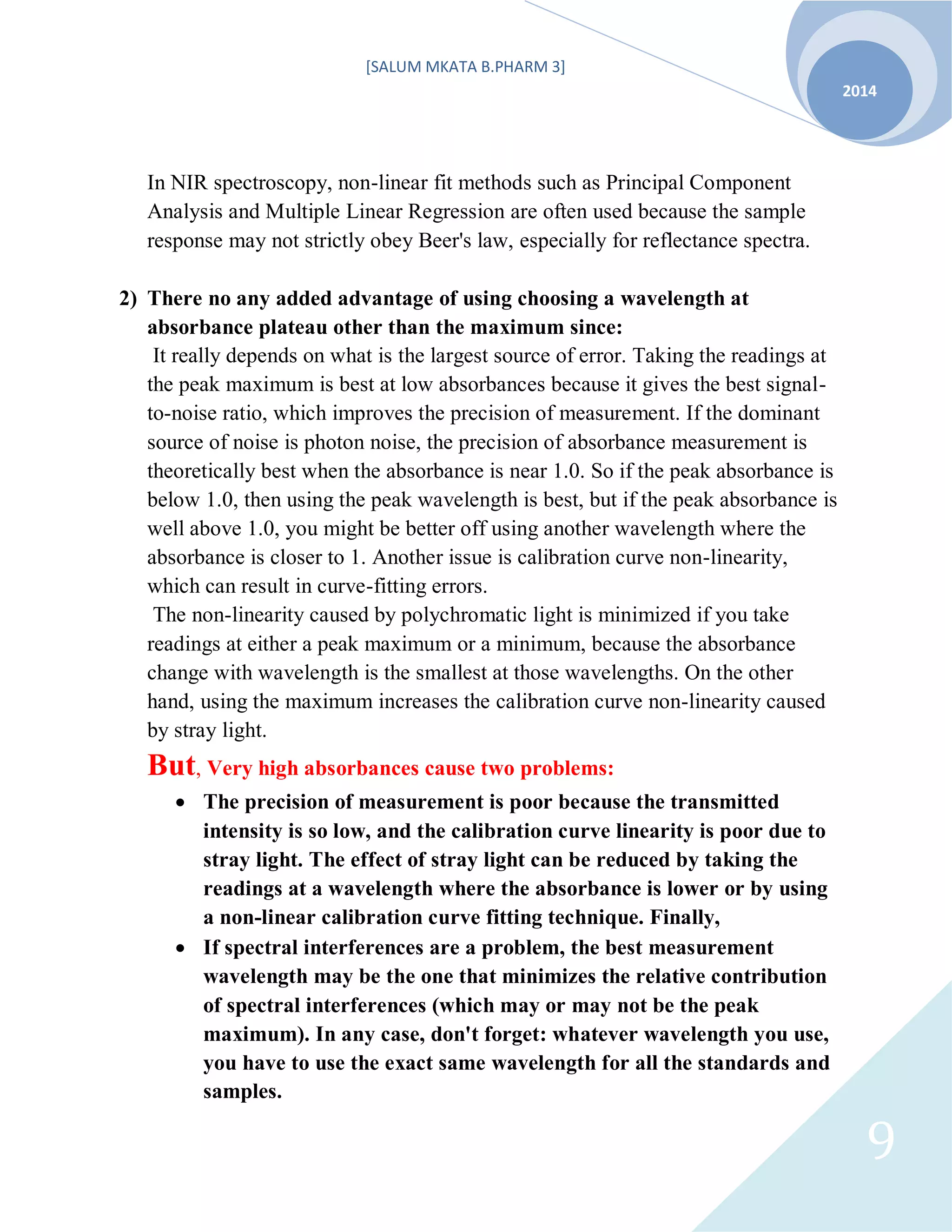 [SALUM MKATA B.PHARM 3]
2014
9
In NIR spectroscopy, non-linear fit methods such as Principal Component
Analysis and Multiple Linear Regression are often used because the sample
response may not strictly obey Beer's law, especially for reflectance spectra.
2) There no any added advantage of using choosing a wavelength at
absorbance plateau other than the maximum since:
It really depends on what is the largest source of error. Taking the readings at
the peak maximum is best at low absorbances because it gives the best signal-
to-noise ratio, which improves the precision of measurement. If the dominant
source of noise is photon noise, the precision of absorbance measurement is
theoretically best when the absorbance is near 1.0. So if the peak absorbance is
below 1.0, then using the peak wavelength is best, but if the peak absorbance is
well above 1.0, you might be better off using another wavelength where the
absorbance is closer to 1. Another issue is calibration curve non-linearity,
which can result in curve-fitting errors.
The non-linearity caused by polychromatic light is minimized if you take
readings at either a peak maximum or a minimum, because the absorbance
change with wavelength is the smallest at those wavelengths. On the other
hand, using the maximum increases the calibration curve non-linearity caused
by stray light.
But, Very high absorbances cause two problems:
 The precision of measurement is poor because the transmitted
intensity is so low, and the calibration curve linearity is poor due to
stray light. The effect of stray light can be reduced by taking the
readings at a wavelength where the absorbance is lower or by using
a non-linear calibration curve fitting technique. Finally,
 If spectral interferences are a problem, the best measurement
wavelength may be the one that minimizes the relative contribution
of spectral interferences (which may or may not be the peak
maximum). In any case, don't forget: whatever wavelength you use,
you have to use the exact same wavelength for all the standards and
samples.
 