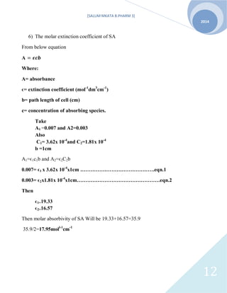 [SALUM MKATA B.PHARM 3]
2014
12
6) The molar extinction coefficient of SA
From below equation
A
Where:
A= absorbance
ϵ= extinction coefficient (mol-1
dm3
cm-1
)
b= path length of cell (cm)
c= concentration of absorbing species.
Take
A1 =0.007 and A2=0.003
Also
C1= 3.62x 10-4
and C2=1.81x 10-4
b =1cm
A1=ϵ1c1b and A2=ϵ2C2b
0.007= ϵ1 x 3.62x 10-4
x1cm …………………………………….eqn.1
0.003= ϵ2x1.81x 10-4
x1cm…………………………………………eqn.2
Then
ϵ1=19.33
ϵ2=16.57
Then molar absorbivity of SA Will be 19.33+16.57=35.9
35.9/2=17.95moll-1
cm-1
 