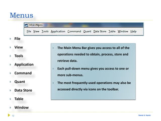 12 Gamal A. Hamid
Menus
 File
 View
 Tools
 Application
 Command
 Quant
 Data Store
 Table
 Window
 The Main Menu Bar gives you access to all of the
operations needed to obtain, process, store and
retrieve data.
 Each pull-down menu gives you access to one or
more sub-menus.
 The most frequently-used operations may also be
accessed directly via icons on the toolbar.
 