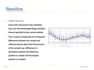 18 Gamal A. Hamid
Baseline
 100%T Baseline
Causes the instrument to do a Baseline
Scan over the Wavelength Range and Data
Interval specified in the current method.
 This is used to compensate for introduced
differences between the sample and
reference beams other than the presence
of the sample (e.g., differences in
absorption between the Reference
position or sample and the Sample
position or sample).
 